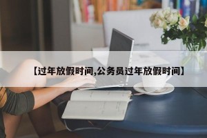 【过年放假时间,公务员过年放假时间】