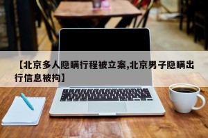 【北京多人隐瞒行程被立案,北京男子隐瞒出行信息被拘】