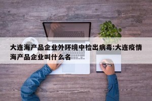 大连海产品企业外环境中检出病毒:大连疫情海产品企业叫什么名