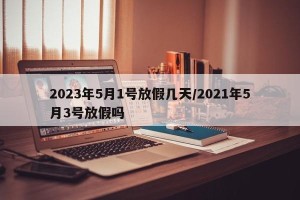 2023年5月1号放假几天/2021年5月3号放假吗