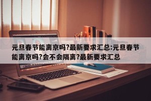 元旦春节能离京吗?最新要求汇总:元旦春节能离京吗?会不会隔离?最新要求汇总