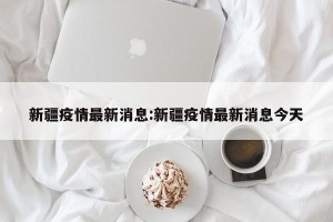 新疆疫情最新消息:新疆疫情最新消息今天