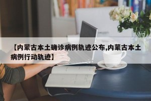 【内蒙古本土确诊病例轨迹公布,内蒙古本土病例行动轨迹】