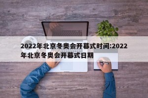 2022年北京冬奥会开幕式时间:2022年北京冬奥会开幕式日期