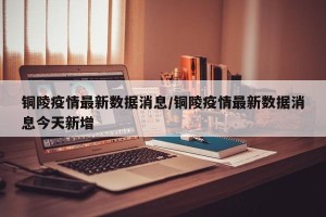 铜陵疫情最新数据消息/铜陵疫情最新数据消息今天新增