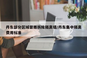 丹东部分区域冒雨拆除隔离墙/丹东集中隔离费用标准