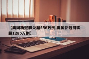 【美国新冠肺炎超556万例,美国新冠肺炎超1285万例】