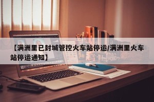 【满洲里已封城管控火车站停运/满洲里火车站停运通知】