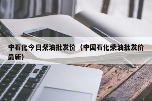 中石化今日柴油批发价（中国石化柴油批发价最新）