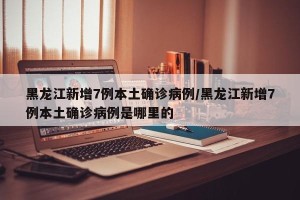 黑龙江新增7例本土确诊病例/黑龙江新增7例本土确诊病例是哪里的