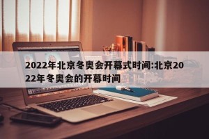 2022年北京冬奥会开幕式时间:北京2022年冬奥会的开幕时间