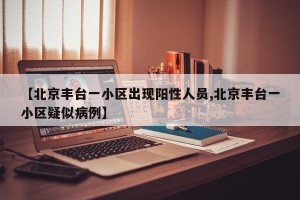 【北京丰台一小区出现阳性人员,北京丰台一小区疑似病例】