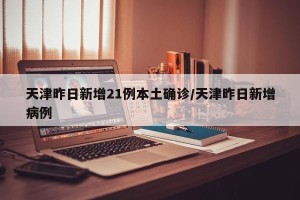 天津昨日新增21例本土确诊/天津昨日新增病例