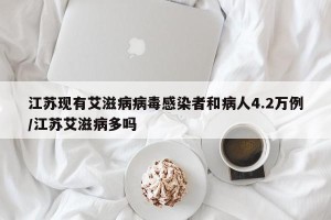 江苏现有艾滋病病毒感染者和病人4.2万例/江苏艾滋病多吗