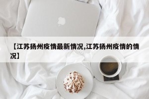 【江苏扬州疫情最新情况,江苏扬州疫情的情况】